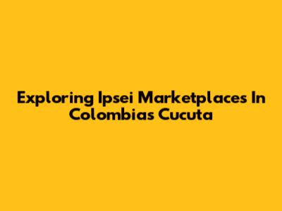 Exploring Ipsei Marketplaces In Colombia's Cucuta