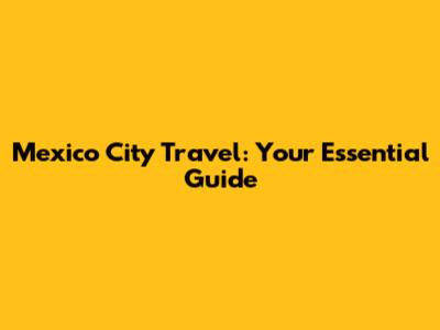 Mexico City Travel: Your Essential Guide