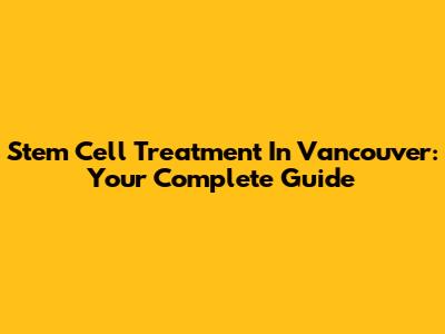 Stem Cell Treatment In Vancouver: Your Complete Guide